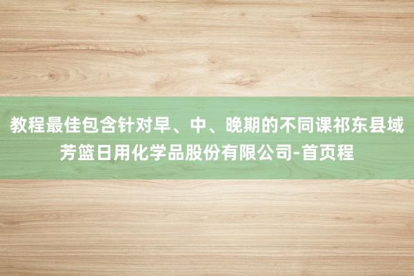 教程最佳包含针对早、中、晚期的不同课祁东县域芳篮日用化学品股份有限公司-首页程